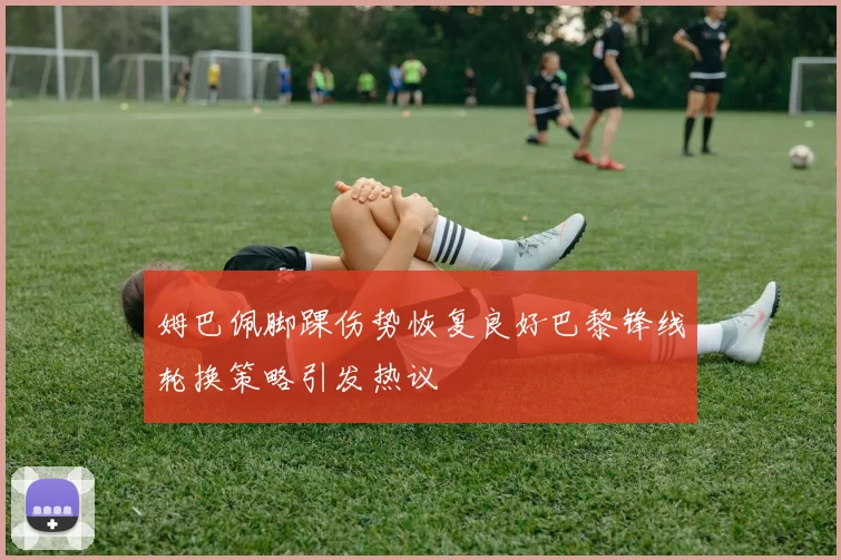 姆巴佩脚踝伤势恢复良好巴黎锋线轮换策略引发热议