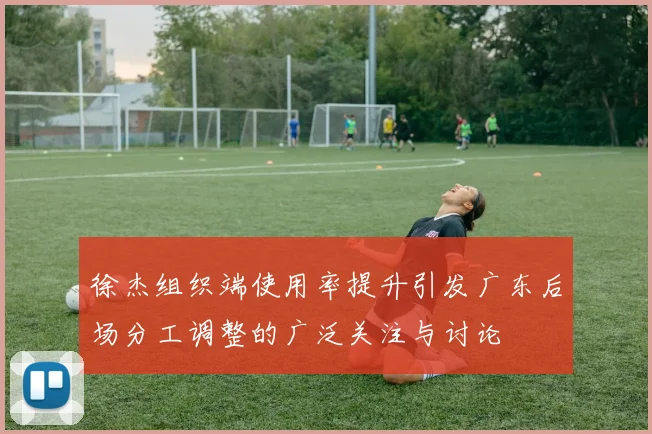 徐杰组织端使用率提升引发广东后场分工调整的广泛关注与讨论